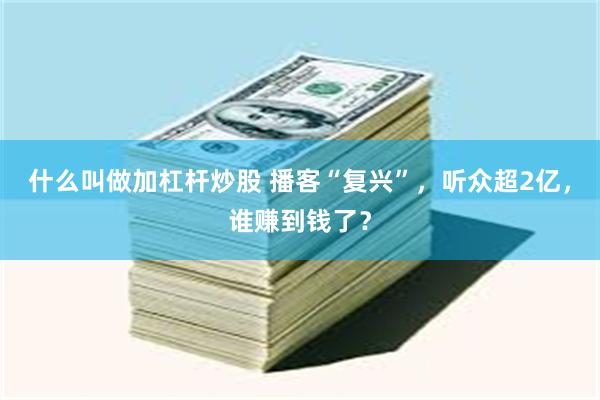 什么叫做加杠杆炒股 播客“复兴”，听众超2亿，谁赚到钱了？