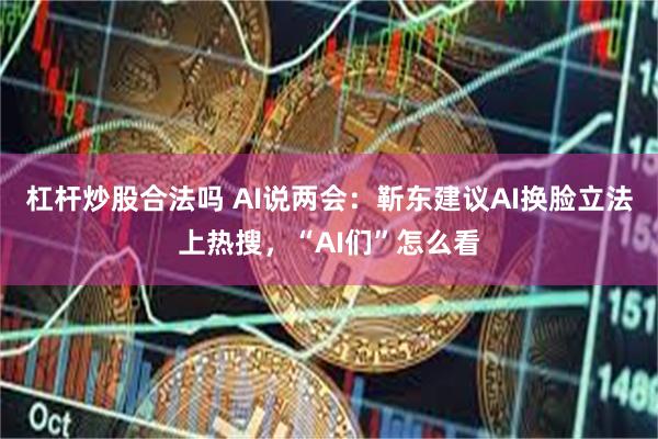 杠杆炒股合法吗 AI说两会：靳东建议AI换脸立法上热搜，“AI们”怎么看