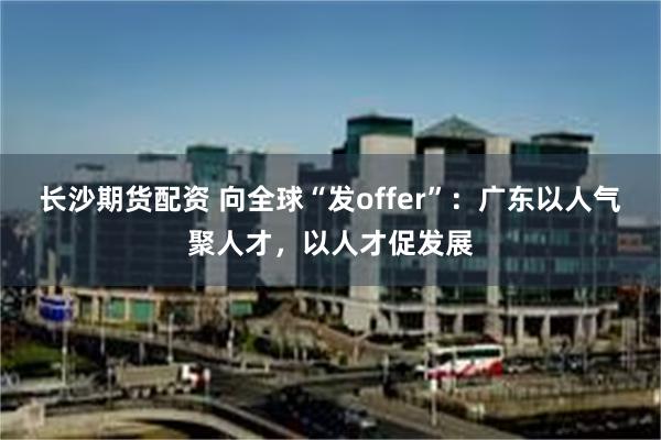 长沙期货配资 向全球“发offer”：广东以人气聚人才，以人才促发展