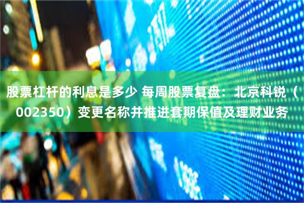 股票杠杆的利息是多少 每周股票复盘：北京科锐（002350）变更名称并推进套期保值及理财业务