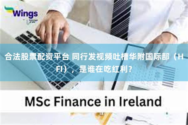 合法股票配资平台 同行发视频吐槽华附国际部（HFI），是谁在吃红利？