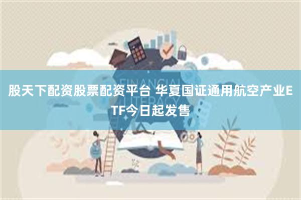 股天下配资股票配资平台 华夏国证通用航空产业ETF今日起发售
