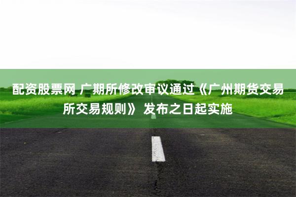 配资股票网 广期所修改审议通过《广州期货交易所交易规则》 发布之日起实施