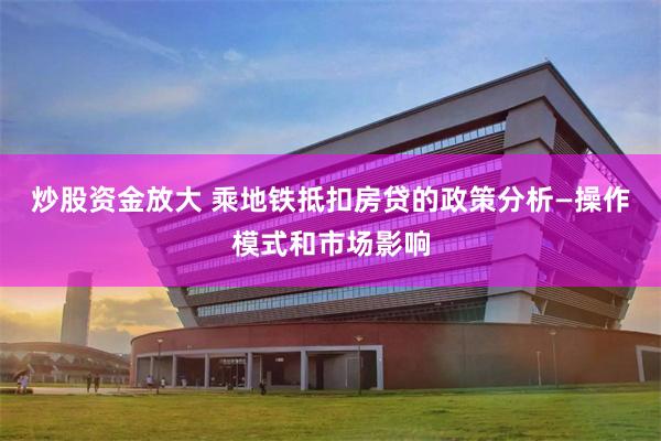 炒股资金放大 乘地铁抵扣房贷的政策分析—操作模式和市场影响