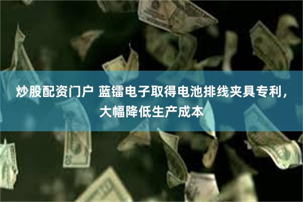 炒股配资门户 蓝镭电子取得电池排线夹具专利，大幅降低生产成本