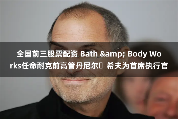 全国前三股票配资 Bath & Body Works任命耐克前高管丹尼尔・希夫为首席执行官