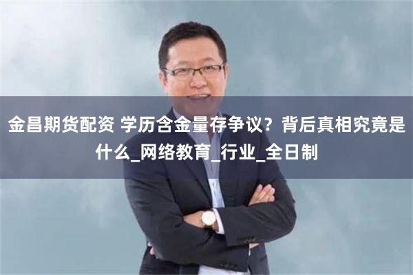 金昌期货配资 学历含金量存争议？背后真相究竟是什么_网络教育_行业_全日制