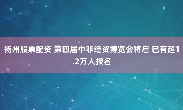 扬州股票配资 第四届中非经贸博览会将启 已有超1.2万人报名