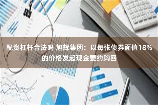 配资杠杆合法吗 旭辉集团：以每张债券面值18%的价格发起现金要约购回