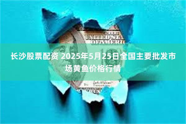 长沙股票配资 2025年5月25日全国主要批发市场黄鱼价格行情