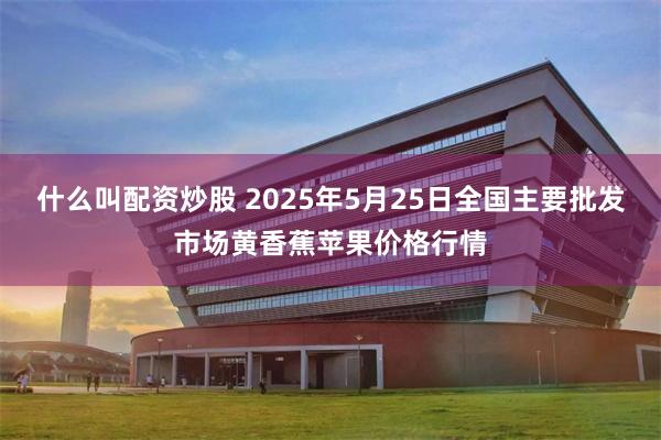 什么叫配资炒股 2025年5月25日全国主要批发市场黄香蕉苹果价格行情