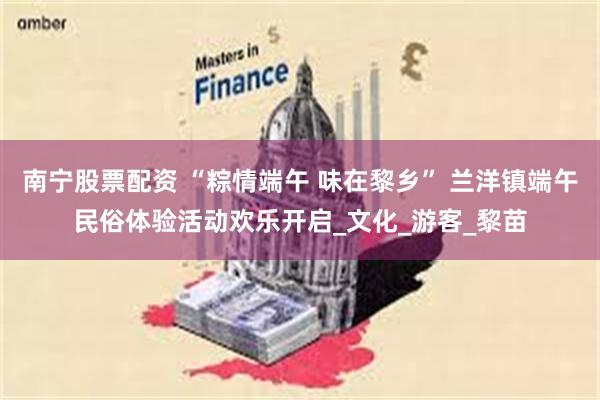 南宁股票配资 “粽情端午 味在黎乡” 兰洋镇端午民俗体验活动欢乐开启_文化_游客_黎苗