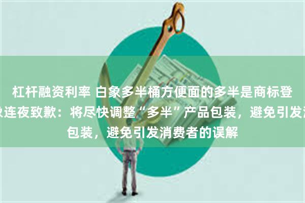 杠杆融资利率 白象多半桶方便面的多半是商标登上热搜！白象连夜致歉：将尽快调整“多半”产品包装，避免引发消费者的误解