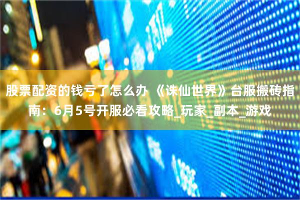 股票配资的钱亏了怎么办 《诛仙世界》台服搬砖指南：6月5号开服必看攻略_玩家_副本_游戏