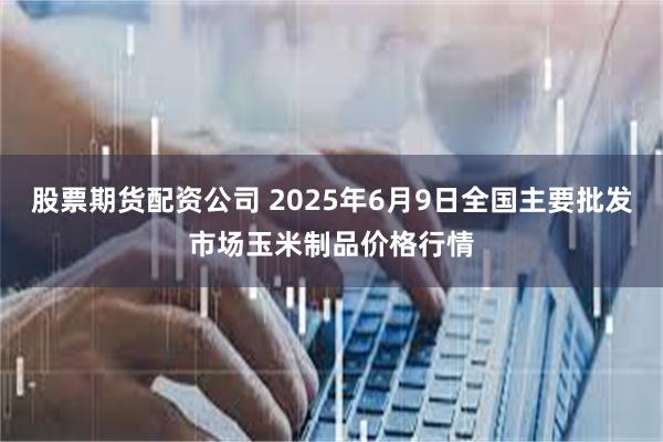 股票期货配资公司 2025年6月9日全国主要批发市场玉米制品价格行情