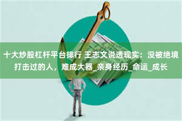 十大炒股杠杆平台排行 王志文说透现实：没被绝境打击过的人，难成大器_亲身经历_命运_成长