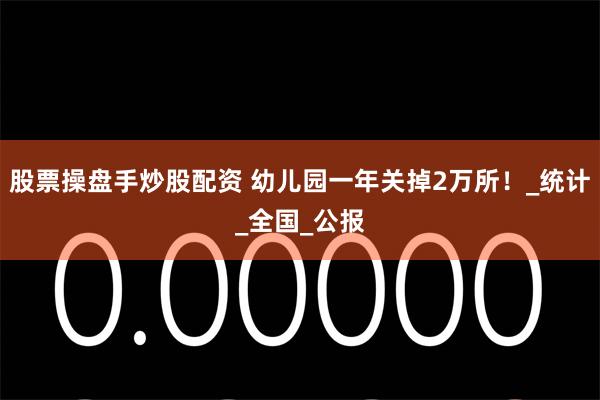 股票操盘手炒股配资 幼儿园一年关掉2万所！_统计_全国_公报
