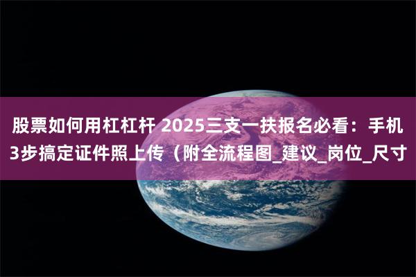 股票如何用杠杠杆 2025三支一扶报名必看：手机3步搞定证件照上传（附全流程图_建议_岗位_尺寸