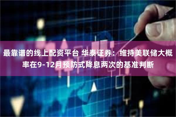 最靠谱的线上配资平台 华泰证券：维持美联储大概率在9-12月预防式降息两次的基准判断