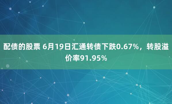 配债的股票 6月19日汇通转债下跌0.67%，转股溢价率91.95%