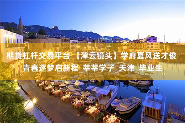 期货杠杆交易平台 【津云镜头】学府夏风送才俊 青春逐梦启新程_莘莘学子_天津_毕业生