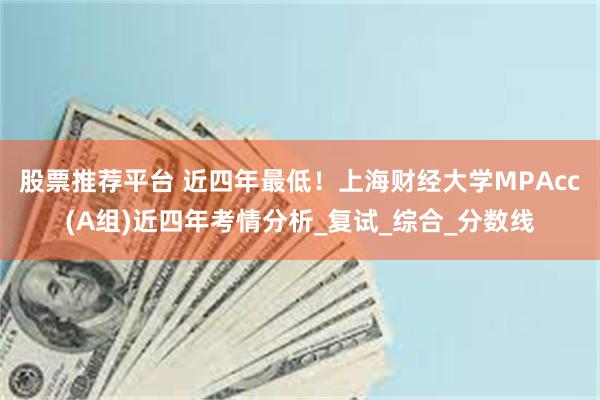 股票推荐平台 近四年最低！上海财经大学MPAcc(A组)近四年考情分析_复试_综合_分数线