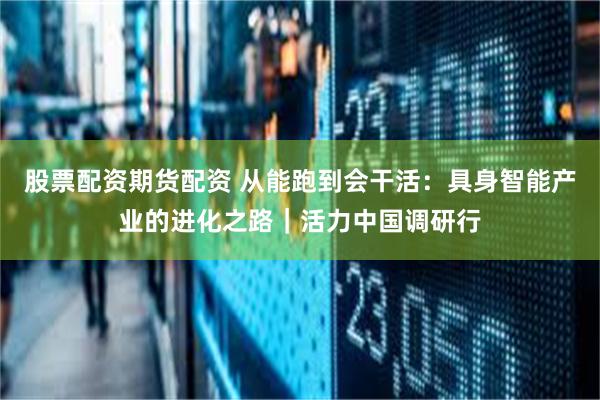 股票配资期货配资 从能跑到会干活：具身智能产业的进化之路｜活力中国调研行