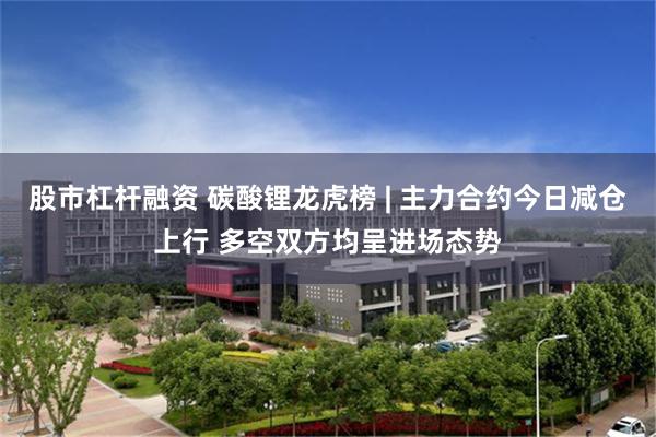 股市杠杆融资 碳酸锂龙虎榜 | 主力合约今日减仓上行 多空双方均呈进场态势