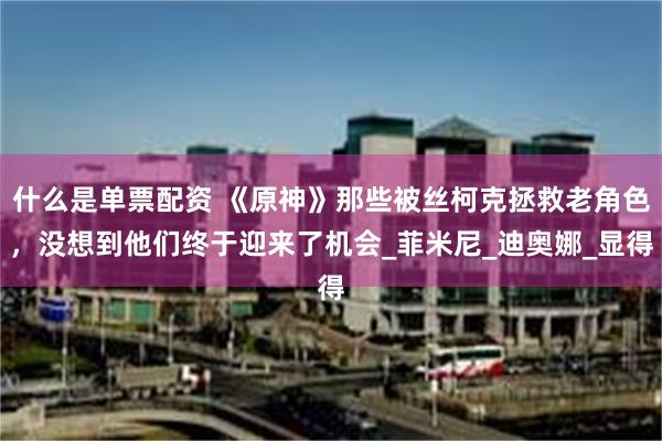 什么是单票配资 《原神》那些被丝柯克拯救老角色，没想到他们终于迎来了机会_菲米尼_迪奥娜_显得